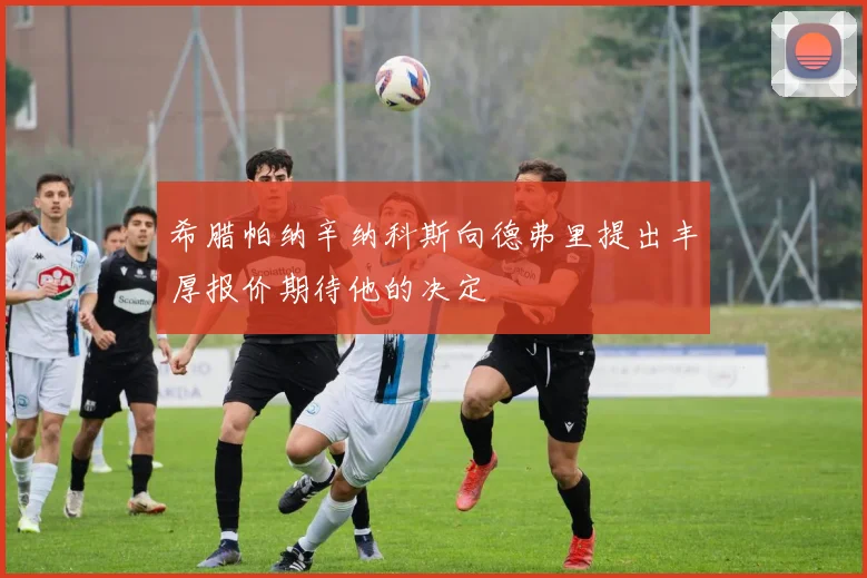 希腊帕纳辛纳科斯向德弗里提出丰厚报价期待他的决定