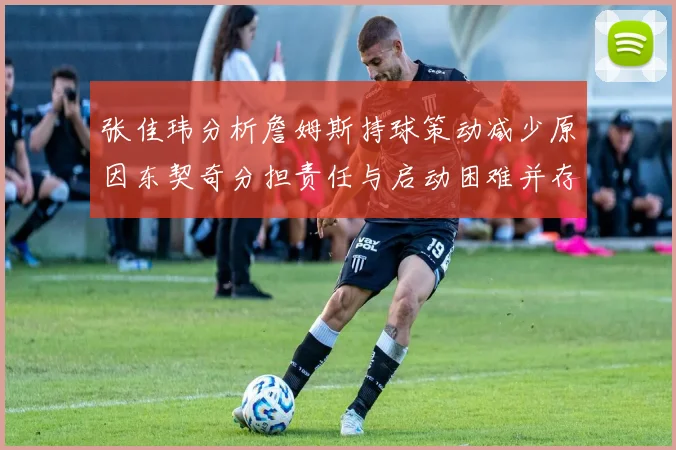 张佳玮分析詹姆斯持球策动减少原因东契奇分担责任与启动困难并存