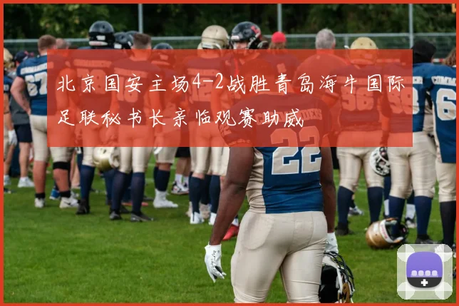 北京国安主场4-2战胜青岛海牛国际足联秘书长亲临观赛助威