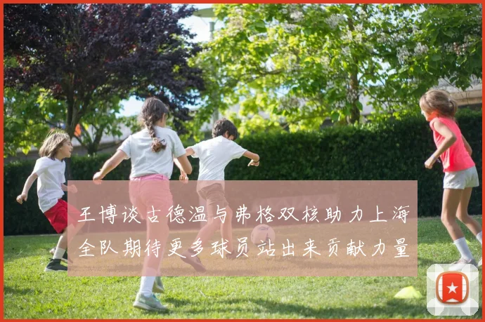 王博谈古德温与弗格双核助力上海全队期待更多球员站出来贡献力量