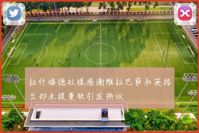 拉什福德社媒感谢维拉巴萨和英格兰却未提曼联引发热议