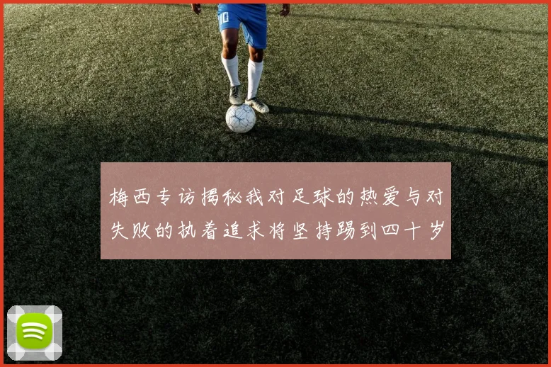 梅西专访揭秘我对足球的热爱与对失败的执着追求将坚持踢到四十岁