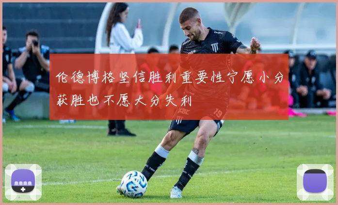 伦德博格坚信胜利重要性宁愿小分获胜也不愿大分失利