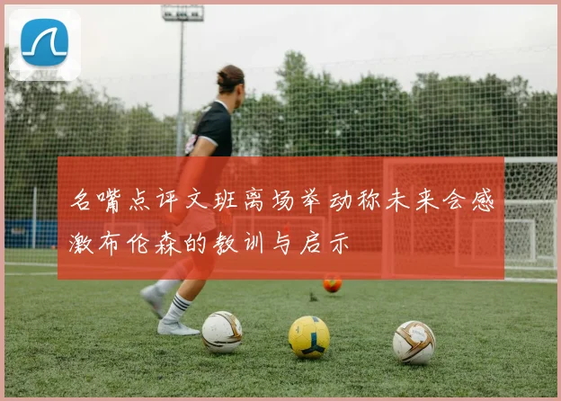 名嘴点评文班离场举动称未来会感激布伦森的教训与启示
