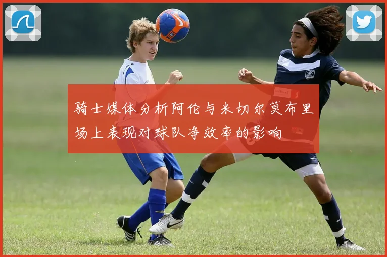 骑士媒体分析阿伦与米切尔莫布里场上表现对球队净效率的影响