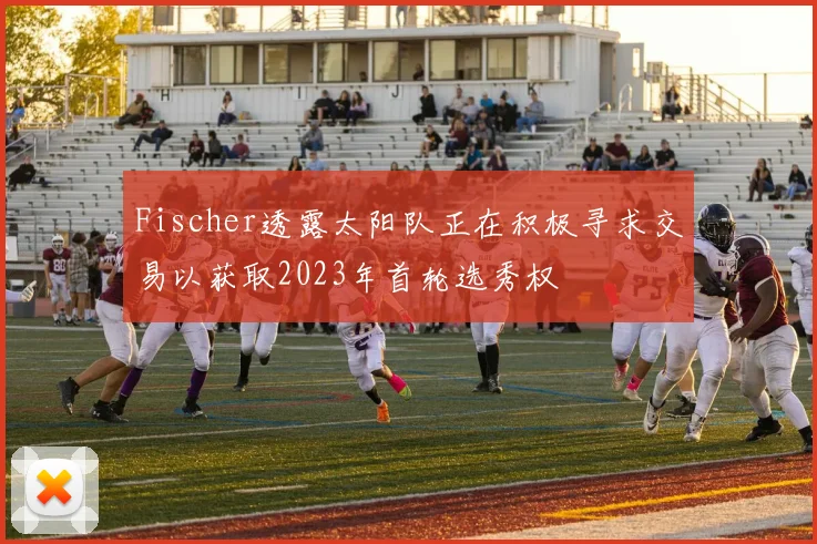 Fischer透露太阳队正在积极寻求交易以获取2023年首轮选秀权
