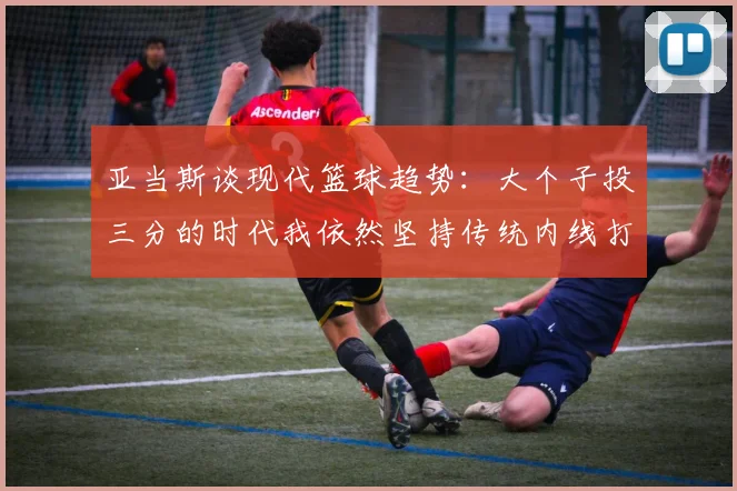 亚当斯谈现代篮球趋势：大个子投三分的时代我依然坚持传统内线打法