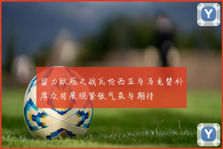 留力欧冠之战瓦伦西亚与马竞替补席众将展现紧张气氛与期待