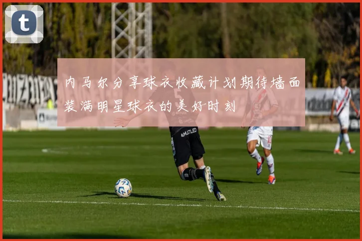 内马尔分享球衣收藏计划期待墙面装满明星球衣的美好时刻