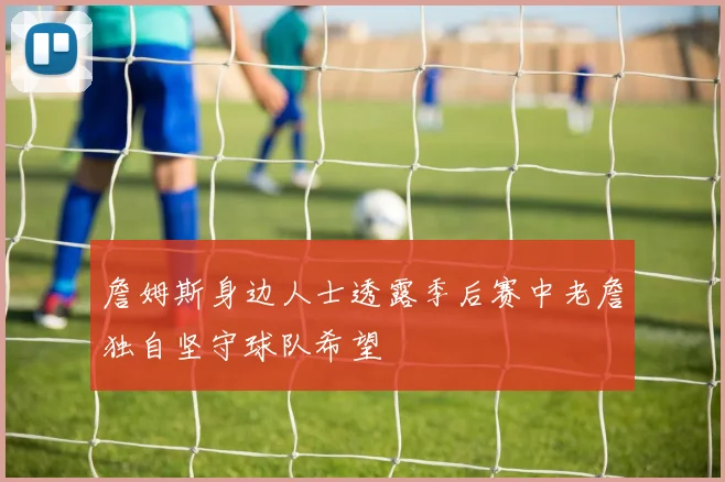 詹姆斯身边人士透露季后赛中老詹独自坚守球队希望