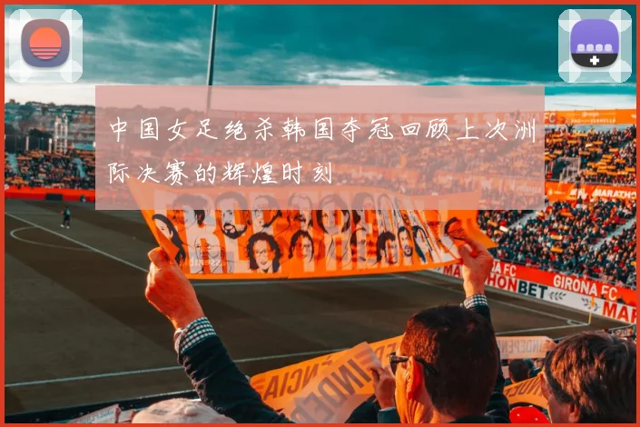中国女足绝杀韩国夺冠回顾上次洲际决赛的辉煌时刻