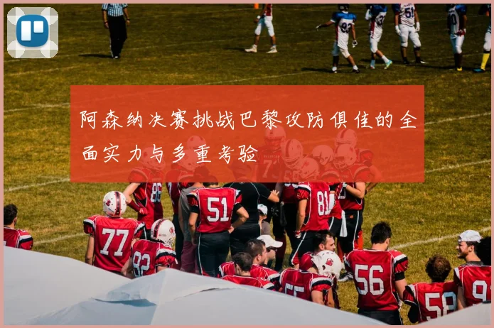 阿森纳决赛挑战巴黎攻防俱佳的全面实力与多重考验