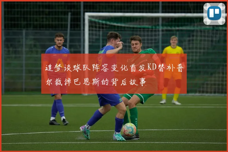 追梦谈球队阵容变化首发KD替补普尔裁掉巴恩斯的背后故事