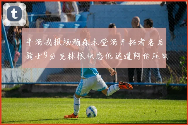 半场战报杨瀚森未登场开拓者落后骑士9分克林根状态低迷遭阿伦压制